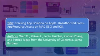 Title: Cracking App Isolation on Apple: Unauthorized Cross-
AppResource Access on MAC OS X and iOS.
Authors: Wen Xu, Zhiwei Li, Le Yu, Hui Xue, Xiaolan Zhang,
and Patrick Tague from the University of California, Santa
Barbara
 