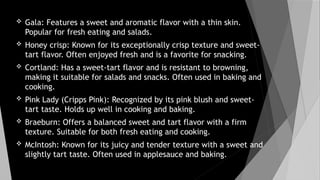  Gala: Features a sweet and aromatic flavor with a thin skin.
Popular for fresh eating and salads.
 Honey crisp: Known for its exceptionally crisp texture and sweet-
tart flavor. Often enjoyed fresh and is a favorite for snacking.
 Cortland: Has a sweet-tart flavor and is resistant to browning,
making it suitable for salads and snacks. Often used in baking and
cooking.
 Pink Lady (Cripps Pink): Recognized by its pink blush and sweet-
tart taste. Holds up well in cooking and baking.
 Braeburn: Offers a balanced sweet and tart flavor with a firm
texture. Suitable for both fresh eating and cooking.
 McIntosh: Known for its juicy and tender texture with a sweet and
slightly tart taste. Often used in applesauce and baking.
 