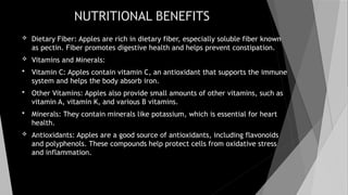 NUTRITIONAL BENEFITS
 Dietary Fiber: Apples are rich in dietary fiber, especially soluble fiber known
as pectin. Fiber promotes digestive health and helps prevent constipation.
 Vitamins and Minerals:
 Vitamin C: Apples contain vitamin C, an antioxidant that supports the immune
system and helps the body absorb iron.
 Other Vitamins: Apples also provide small amounts of other vitamins, such as
vitamin A, vitamin K, and various B vitamins.
 Minerals: They contain minerals like potassium, which is essential for heart
health.
 Antioxidants: Apples are a good source of antioxidants, including flavonoids
and polyphenols. These compounds help protect cells from oxidative stress
and inflammation.
 