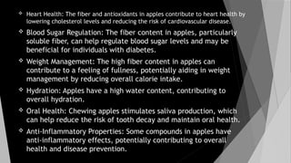  Heart Health: The fiber and antioxidants in apples contribute to heart health by
lowering cholesterol levels and reducing the risk of cardiovascular disease.
 Blood Sugar Regulation: The fiber content in apples, particularly
soluble fiber, can help regulate blood sugar levels and may be
beneficial for individuals with diabetes.
 Weight Management: The high fiber content in apples can
contribute to a feeling of fullness, potentially aiding in weight
management by reducing overall calorie intake.
 Hydration: Apples have a high water content, contributing to
overall hydration.
 Oral Health: Chewing apples stimulates saliva production, which
can help reduce the risk of tooth decay and maintain oral health.
 Anti-Inflammatory Properties: Some compounds in apples have
anti-inflammatory effects, potentially contributing to overall
health and disease prevention.
 