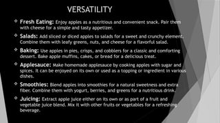 VERSATILITY
 Fresh Eating: Enjoy apples as a nutritious and convenient snack. Pair them
with cheese for a simple and tasty appetizer.
 Salads: Add sliced or diced apples to salads for a sweet and crunchy element.
Combine them with leafy greens, nuts, and cheese for a flavorful salad.
 Baking: Use apples in pies, crisps, and cobblers for a classic and comforting
dessert. Bake apple muffins, cakes, or bread for a delicious treat.
 Applesauce: Make homemade applesauce by cooking apples with sugar and
spices. It can be enjoyed on its own or used as a topping or ingredient in various
dishes.
 Smoothies: Blend apples into smoothies for a natural sweetness and extra
fiber. Combine them with yogurt, berries, and greens for a nutritious drink.
 Juicing: Extract apple juice either on its own or as part of a fruit and
vegetable juice blend. Mix it with other fruits or vegetables for a refreshing
beverage.
 