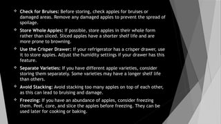  Check for Bruises: Before storing, check apples for bruises or
damaged areas. Remove any damaged apples to prevent the spread of
spoilage.
 Store Whole Apples: If possible, store apples in their whole form
rather than sliced. Sliced apples have a shorter shelf life and are
more prone to browning.
 Use the Crisper Drawer: If your refrigerator has a crisper drawer, use
it to store apples. Adjust the humidity settings if your drawer has this
feature.
 Separate Varieties: If you have different apple varieties, consider
storing them separately. Some varieties may have a longer shelf life
than others.
 Avoid Stacking: Avoid stacking too many apples on top of each other,
as this can lead to bruising and damage.
 Freezing: If you have an abundance of apples, consider freezing
them. Peel, core, and slice the apples before freezing. They can be
used later for cooking or baking.
 