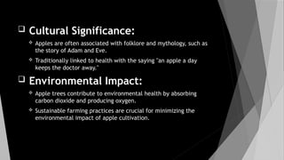  Cultural Significance:
 Apples are often associated with folklore and mythology, such as
the story of Adam and Eve.
 Traditionally linked to health with the saying "an apple a day
keeps the doctor away."
 Environmental Impact:
 Apple trees contribute to environmental health by absorbing
carbon dioxide and producing oxygen.
 Sustainable farming practices are crucial for minimizing the
environmental impact of apple cultivation.
 