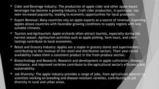  Cider and Beverage Industry: The production of apple cider and other apple-based
beverages has become a growing industry. Craft cider production, in particular, has
seen increased popularity, leading to economic opportunities for local producers.
 Export Revenue: Many countries rely on apple exports as a source of revenue. Exporting
apples allows countries with favorable growing conditions to supply regions with less
suitable climates.
 Tourism and Agritourism: Apple orchards often attract tourists, especially during the
harvest season. Agritourism activities such as apple picking, farm tours, and cider
tastings contribute to local economies.
 Retail and Grocery Industry: Apples are a staple in grocery stores and supermarkets,
contributing to the revenue of the retail and distribution sectors. Their year-round
availability makes them a consistent product in the fresh produce section.
 Biotechnology and Research: Research and development in apple cultivation, disease
resistance, and improved varieties contribute to the agricultural sector's efficiency and
sustainability.
 Job Diversity: The apple industry provides a range of jobs, from agricultural laborers to
scientists working on breeding and disease-resistant varieties, contributing to job
diversity in rural and urban areas.
 