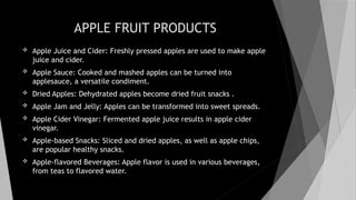 APPLE FRUIT PRODUCTS
 Apple Juice and Cider: Freshly pressed apples are used to make apple
juice and cider.
 Apple Sauce: Cooked and mashed apples can be turned into
applesauce, a versatile condiment.
 Dried Apples: Dehydrated apples become dried fruit snacks .
 Apple Jam and Jelly: Apples can be transformed into sweet spreads.
 Apple Cider Vinegar: Fermented apple juice results in apple cider
vinegar.
 Apple-based Snacks: Sliced and dried apples, as well as apple chips,
are popular healthy snacks.
 Apple-flavored Beverages: Apple flavor is used in various beverages,
from teas to flavored water.
 