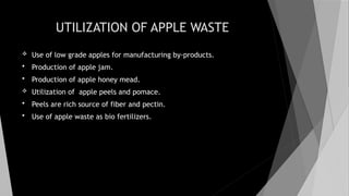 UTILIZATION OF APPLE WASTE
 Use of low grade apples for manufacturing by-products.
 Production of apple jam.
 Production of apple honey mead.
 Utilization of apple peels and pomace.
 Peels are rich source of fiber and pectin.
 Use of apple waste as bio fertilizers.
 