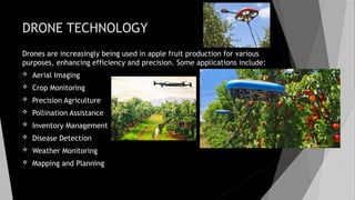 DRONE TECHNOLOGY
Drones are increasingly being used in apple fruit production for various
purposes, enhancing efficiency and precision. Some applications include:
 Aerial Imaging
 Crop Monitoring
 Precision Agriculture
 Pollination Assistance
 Inventory Management
 Disease Detection
 Weather Monitoring
 Mapping and Planning
 