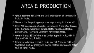 AREA & PRODUCTION
 Apple account 55% area and 75% production of temperate
fruits in india.
 China is the largest apple producing country in the world.
 Over 700 accessions of apple, introduced from USA, Russia,
U.K., Canada, Germany, Israel, Netherlands, Australia,
Switzerland, Italy and Denmark have been tried.
 Area in india: 83% of the area under apple in H.P., 45% in
J&K and 30% in U.P. hills.
 Other: also been extended to Arunachal Pradesh, Sikkim,
Nagaland, and Meghalaya in north-eastern region and Nilgiri
hills in Tamil Nadu.
 