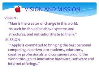 VISION AND MISSION
VISION -
  “Man is the creator of change in this world.
   As such he should be above systems and
   structures, and not subordinate to them.”
MISSION -
    “Apple is committed to bringing the best personal
  computing experience to students, educators,
  creative professionals and consumers around the
  world through its innovative hardware, software and
  internet offerings.”
 