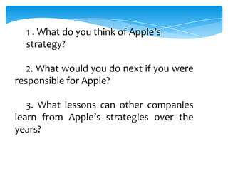 1 . What do you think of Apple’s
  strategy?

   2. What would you do next if you were
responsible for Apple?

   3. What lessons can other companies
learn from Apple’s strategies over the
years?
 
