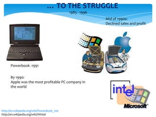 … TO THE STRUGGLE
                                             1985 - 1996
                                                           Mid of 1990s:
                                                           Declined sales and profit




      Powerbook -1991

      By 1990:
      Apple was the most profitable PC company in
      the world




http://en.wikipedia.org/wiki/PowerBook_100
http://en.wikipedia.org/wiki/Wintel
 
