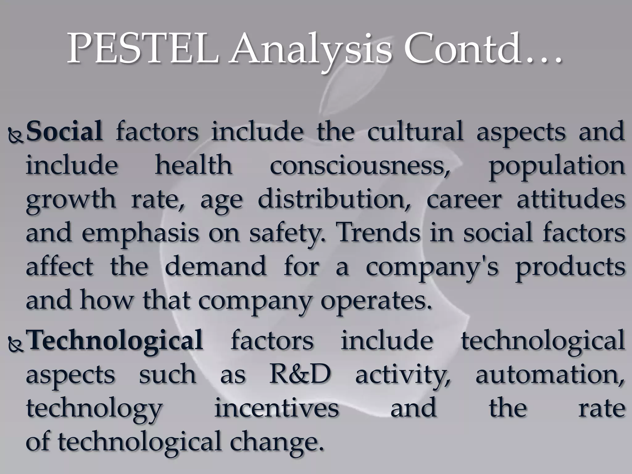 Social factors include the cultural aspects and
include health consciousness, population
growth rate, age distribution, career attitudes
and emphasis on safety. Trends in social factors
affect the demand for a company's products
and how that company operates.
Technological factors include technological
aspects such as R&D activity, automation,
technology incentives and the rate
of technological change.
PESTEL Analysis Contd…
 