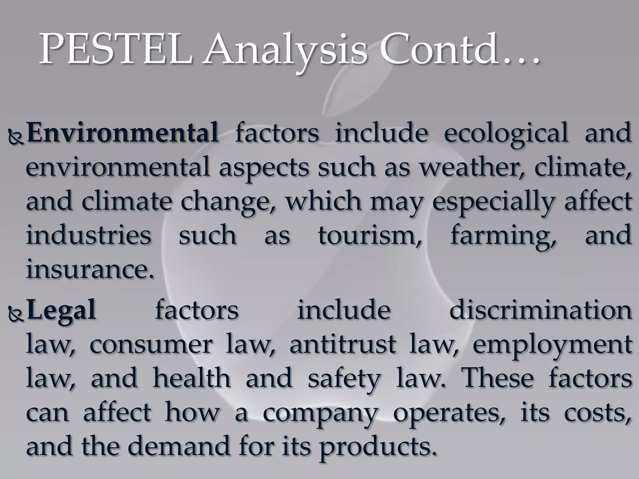 PESTEL Analysis Contd…
Environmental factors include ecological and
environmental aspects such as weather, climate,
and climate change, which may especially affect
industries such as tourism, farming, and
insurance.
Legal factors include discrimination
law, consumer law, antitrust law, employment
law, and health and safety law. These factors
can affect how a company operates, its costs,
and the demand for its products.
 