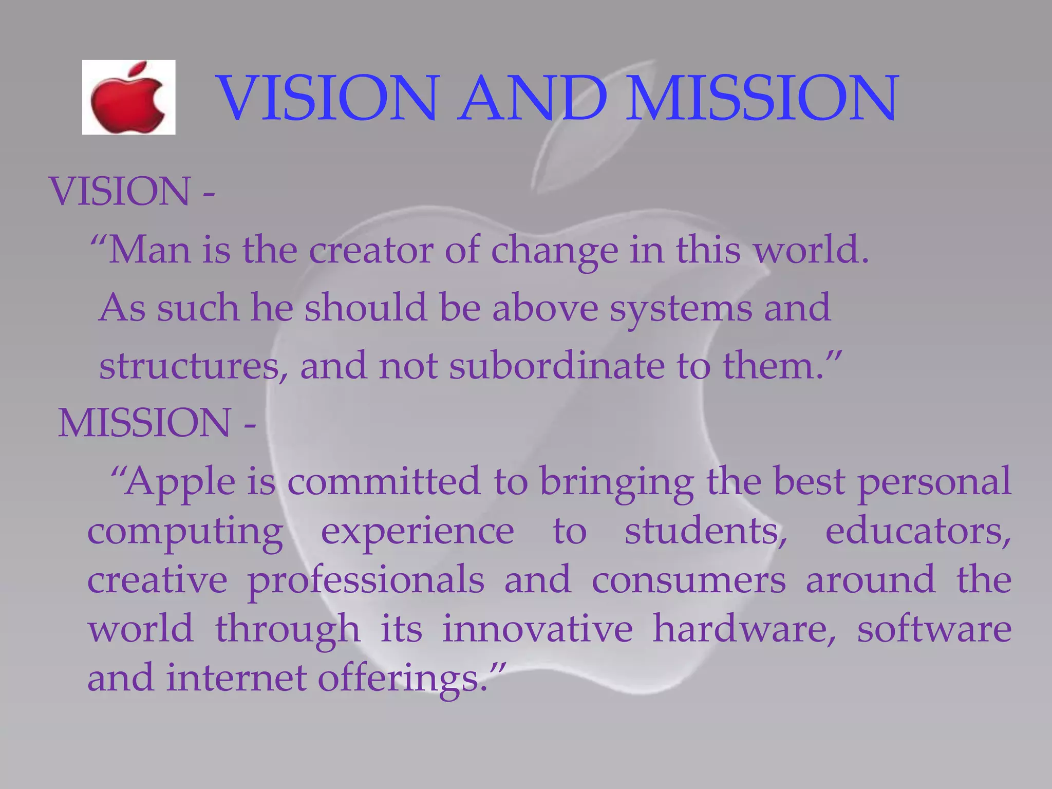 VISION AND MISSION
VISION -
“Man is the creator of change in this world.
As such he should be above systems and
structures, and not subordinate to them.”
MISSION -
“Apple is committed to bringing the best personal
computing experience to students, educators,
creative professionals and consumers around the
world through its innovative hardware, software
and internet offerings.”
 