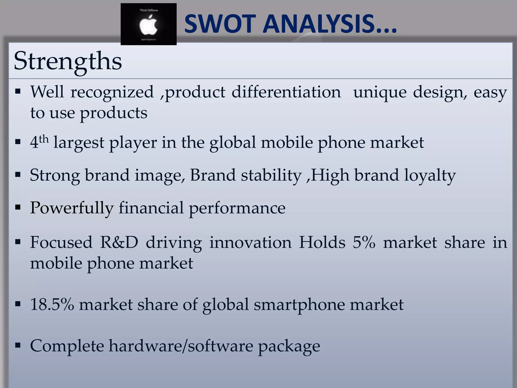 Strengths
 Well recognized ,product differentiation unique design, easy
to use products
 4th largest player in the global mobile phone market
 Strong brand image, Brand stability ,High brand loyalty
 Powerfully financial performance
 Focused R&D driving innovation Holds 5% market share in
mobile phone market
 18.5% market share of global smartphone market
 Complete hardware/software package
SWOT ANALYSIS...
 