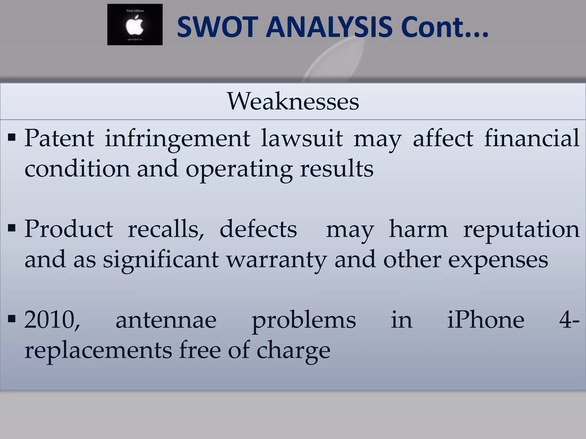 Weaknesses
 Patent infringement lawsuit may affect financial
condition and operating results
 Product recalls, defects may harm reputation
and as significant warranty and other expenses
 2010, antennae problems in iPhone 4-
replacements free of charge
SWOT ANALYSIS Cont...
 