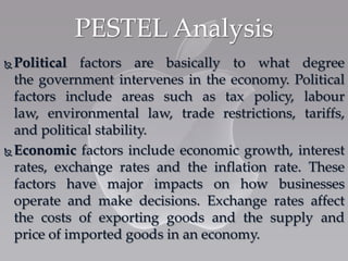  Political factors are basically to what degree
the government intervenes in the economy. Political
factors include areas such as tax policy, labour
law, environmental law, trade restrictions, tariffs,
and political stability.
 Economic factors include economic growth, interest
rates, exchange rates and the inflation rate. These
factors have major impacts on how businesses
operate and make decisions. Exchange rates affect
the costs of exporting goods and the supply and
price of imported goods in an economy.
PESTEL Analysis
 