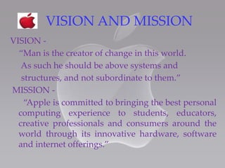 VISION AND MISSION
VISION -
“Man is the creator of change in this world.
As such he should be above systems and
structures, and not subordinate to them.”
MISSION -
“Apple is committed to bringing the best personal
computing experience to students, educators,
creative professionals and consumers around the
world through its innovative hardware, software
and internet offerings.”
 