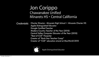 Jon Corippo
                                          Chawanakee Unified
                                          Minarets HS • Central California
                           Credentials:   Charter Director - Minarets High School • Minarets Charter HS
                                          Apple Distinguished Educator
                                          Google Certiﬁed Teacher
                                          Madera Country Teacher of the Year (2010)
                                          Central Valley Computer Educator of the Year (2010)
                                          “Best of CUE” Presenter
                                          Creator of “Rock Star Teacher Camp”
                                          Creator of “CUE” education strand at MacWorld 2010



                                                      Apple Distinguished Educator


Thursday, November 3, 11
 