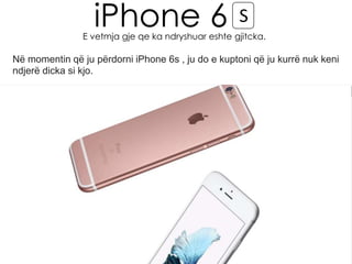iPhone 6 S
E vetmja gje qe ka ndryshuar eshte gjitcka.
Në momentin që ju përdorni iPhone 6s , ju do e kuptoni që ju kurrë nuk keni
ndjerë dicka si kjo.
 