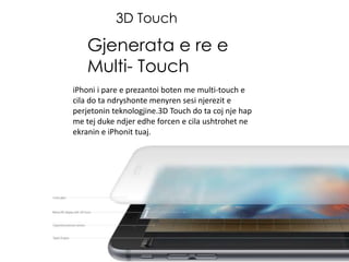3D Touch
Gjenerata e re e
Multi- Touch
iPhoni i pare e prezantoi boten me multi-touch e
cila do ta ndryshonte menyren sesi njerezit e
perjetonin teknologjine.3D Touch do ta coj nje hap
me tej duke ndjer edhe forcen e cila ushtrohet ne
ekranin e iPhonit tuaj.
 