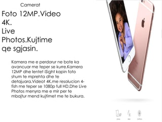 Camerat
Foto 12MP.Video
4K.
Live
Photos.Kujtime
qe sgjasin.
Kamera me e perdorur ne bote ka
avancuar me teper se kurre.Kamera
12MP dhe lentet iSight kapin foto
shum te mprehta dhe te
detajuara.Videot 4K,me resolucion 4-
fish me teper se 1080p full HD.Dhe Live
Photos menyra me e mir per te
mbajtur mend kujtimet me te bukura.
 