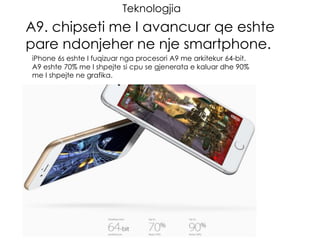 Teknologjia
A9. chipseti me I avancuar qe eshte
pare ndonjeher ne nje smartphone.
iPhone 6s eshte I fuqizuar nga procesori A9 me arkitekur 64-bit.
A9 eshte 70% me I shpejte si cpu se gjenerata e kaluar dhe 90%
me I shpejte ne grafika.
 