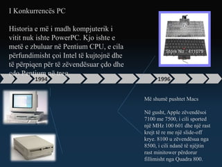 1994 1996
I Konkurrencës PC
Historia e më i madh kompjuterik i
vitit nuk ishte PowerPC. Kjo ishte e
metë e zbuluar në Pentium CPU, e cila
përfundimisht çoi Intel të kujtojnë dhe
të përpiqen për të zëvendësuar çdo dhe
çdo Pentium në treg.
Më shumë pushtet Macs
Në gusht, Apple zëvendësoi
7100 me 7500, i cili sported
një MHz 100 601 dhe një rast
krejt të re me një slide-off
krye. 8100 u zëvendësua nga
8500, i cili ndanë të njëjtin
rast minitower përdorur
fillimisht nga Quadra 800.
 