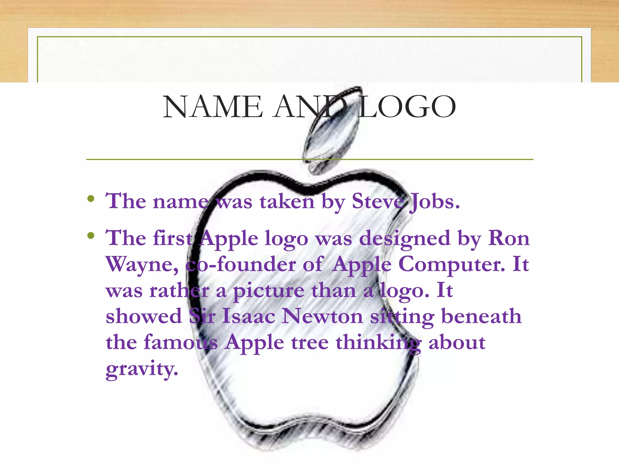 NAME AND LOGO
• The name was taken by Steve Jobs.
• The first Apple logo was designed by Ron
Wayne, co-founder of Apple Computer. It
was rather a picture than a logo. It
showed Sir Isaac Newton sitting beneath
the famous Apple tree thinking about
gravity.
 