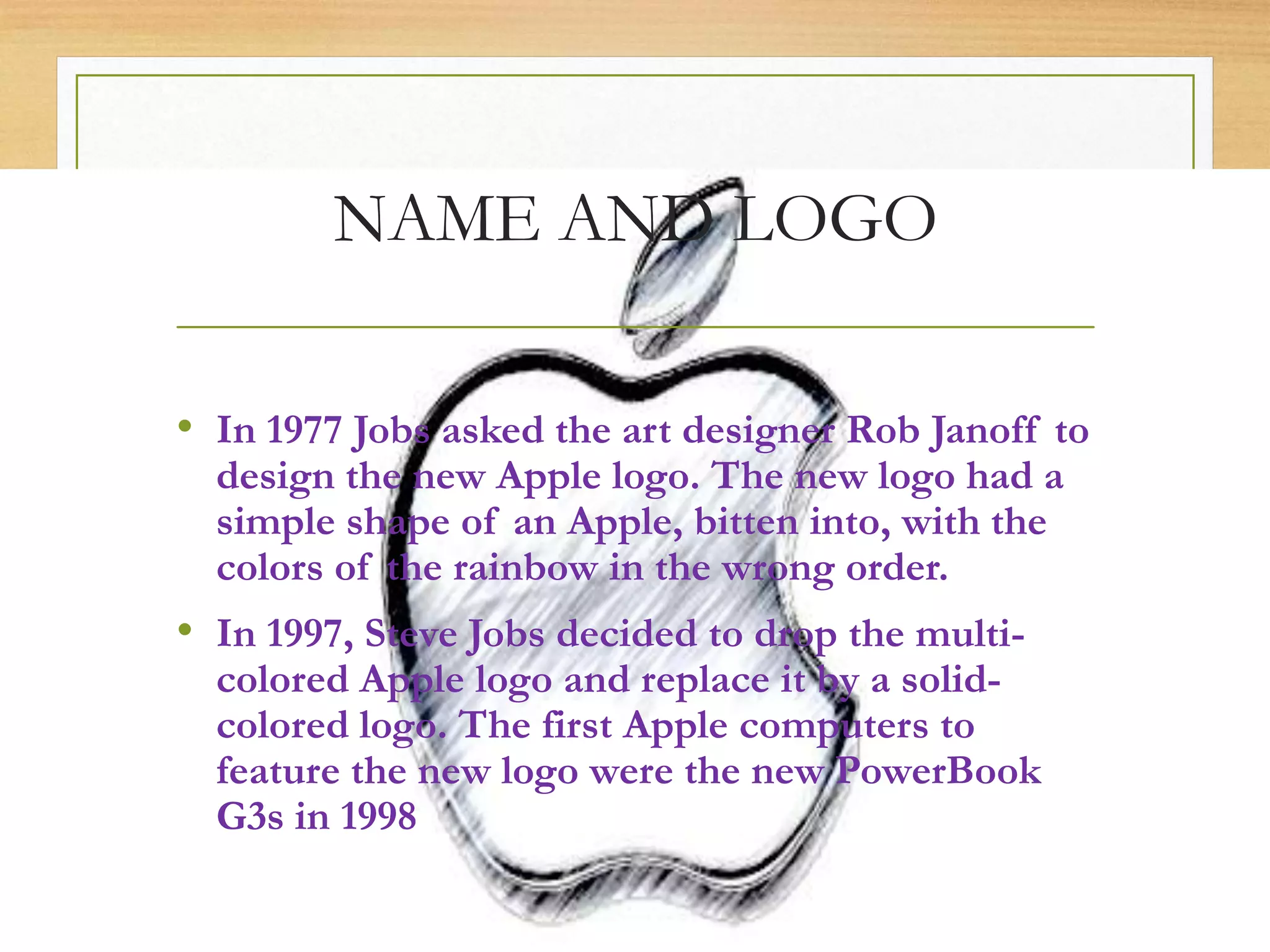 NAME AND LOGO
• In 1977 Jobs asked the art designer Rob Janoff to
design the new Apple logo. The new logo had a
simple shape of an Apple, bitten into, with the
colors of the rainbow in the wrong order.
• In 1997, Steve Jobs decided to drop the multi-
colored Apple logo and replace it by a solid-
colored logo. The first Apple computers to
feature the new logo were the new PowerBook
G3s in 1998
 