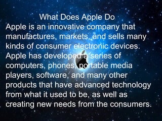 What Does Apple Do
Apple is an innovative company that
manufactures, markets, and sells many
kinds of consumer electronic devices.
Apple has developed a series of
computers, phones, portable media
players, software, and many other
products that have advanced technology
from what it used to be, as well as
creating new needs from the consumers.
 