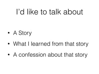 I’d like to talk about
• A Story
• What I learned from that story
• A confession about that story
 