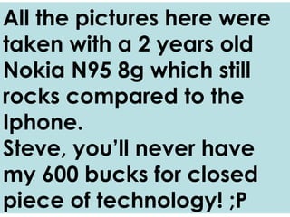 All the pictures here were taken with a 2 years old Nokia N95 8g which still rocks compared to the Iphone. Steve, you’ll never have my 600 bucks for a closed piece of technology! ;P 