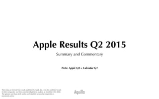 Aquilla
Apple Results Q2 2015
Summary and Commentary
Note: Apple Q2 = Calendar Q1
These data are derived from results published by Apple, Inc., from the published results
of other companies, and from assorted independent analysts, as identiﬁed in the slides.
The opinions are those of the author, and should in no way be interpreted as
investment advice.
 