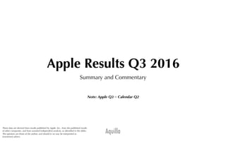 Aquilla
Apple Results Q3 2016
Summary and Commentary
Note: Apple Q3 ≈ Calendar Q2
These data are derived from results published by Apple, Inc., from the published results
of other companies, and from assorted independent analysts, as identiﬁed in the slides.
The opinions are those of the author, and should in no way be interpreted as
investment advice.
 