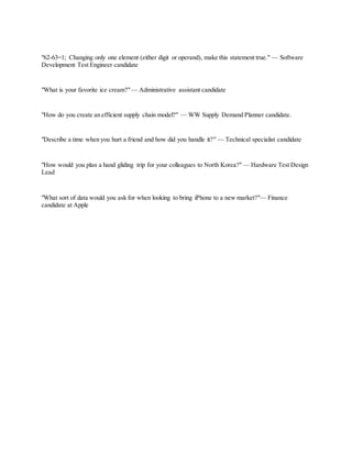 "62-63=1; Changing only one element (either digit or operand), make this statement true." — Software
Development Test Engineer candidate
"What is your favorite ice cream?"— Administrative assistant candidate
"How do you create an efficient supply chain model?" — WW Supply Demand Planner candidate.
"Describe a time when you hurt a friend and how did you handle it?" — Technical specialist candidate
"How would you plan a hand gliding trip for your colleagues to North Korea?" — Hardware Test Design
Lead
"What sort of data would you ask for when looking to bring iPhone to a new market?"— Finance
candidate at Apple
 