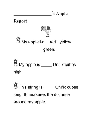 ________________________'s Apple
Report



    My apple is:     red yellow
                 green.


   My apple is _____ Unifix cubes
high.


   This string is _____ Unifix cubes
long. It measures the distance
around my apple.
 