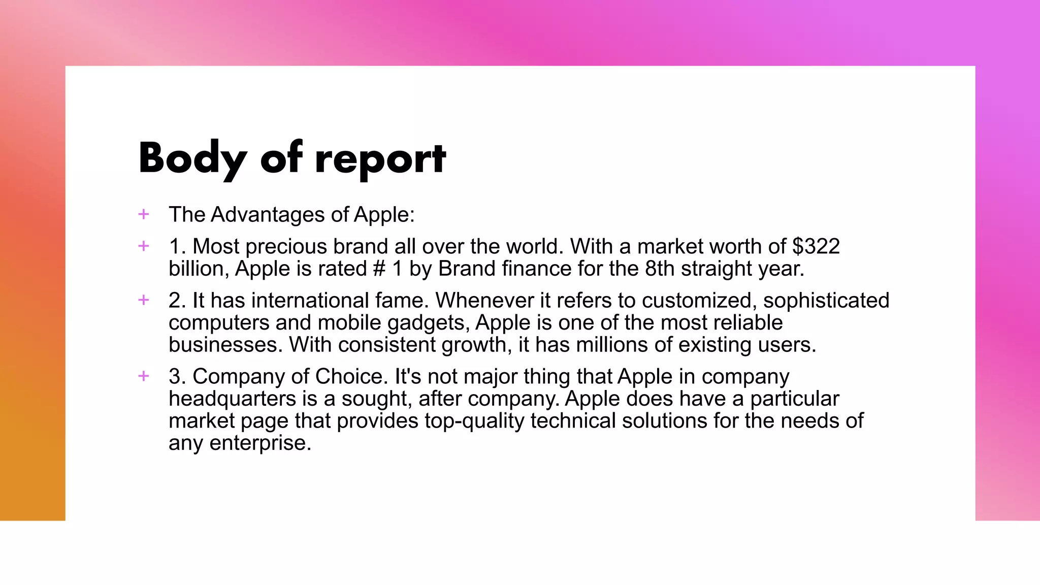 Body of report
+ The Advantages of Apple:
+ 1. Most precious brand all over the world. With a market worth of $322
billion, Apple is rated # 1 by Brand finance for the 8th straight year.
+ 2. It has international fame. Whenever it refers to customized, sophisticated
computers and mobile gadgets, Apple is one of the most reliable
businesses. With consistent growth, it has millions of existing users.
+ 3. Company of Choice. It's not major thing that Apple in company
headquarters is a sought, after company. Apple does have a particular
market page that provides top-quality technical solutions for the needs of
any enterprise.
 