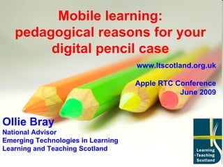 Mobile learning: pedagogical reasons for your digital pencil case Ollie Bray National Advisor Emerging Technologies in Learning Learning and Teaching Scotland www.ltscotland.org.uk Apple RTC Conference June 2009 