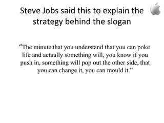 Steve Jobs said this to explain the
strategy behind the slogan
“The minute that you understand that you can poke
life and actually something will, you know if you
push in, something will pop out the other side, that
you can change it, you can mould it.”
 