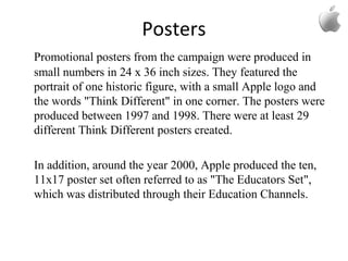 Posters
Promotional posters from the campaign were produced in
small numbers in 24 x 36 inch sizes. They featured the
portrait of one historic figure, with a small Apple logo and
the words "Think Different" in one corner. The posters were
produced between 1997 and 1998. There were at least 29
different Think Different posters created.
In addition, around the year 2000, Apple produced the ten,
11x17 poster set often referred to as "The Educators Set",
which was distributed through their Education Channels.
 
