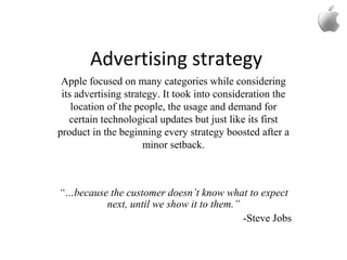 Advertising strategy
Apple focused on many categories while considering
its advertising strategy. It took into consideration the
location of the people, the usage and demand for
certain technological updates but just like its first
product in the beginning every strategy boosted after a
minor setback.
“…because the customer doesn’t know what to expect
next, until we show it to them.”
-Steve Jobs
 