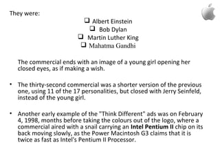 They were:
 Albert Einstein
 Bob Dylan
 Martin Luther King
 Mahatma Gandhi
The commercial ends with an image of a young girl opening her
closed eyes, as if making a wish.
• The thirty-second commercial was a shorter version of the previous
one, using 11 of the 17 personalities, but closed with Jerry Seinfeld,
instead of the young girl.
• Another early example of the "Think Different" ads was on February
4, 1998, months before taking the colours out of the logo, where a
commercial aired with a snail carrying an Intel Pentium II chip on its
back moving slowly, as the Power Macintosh G3 claims that it is
twice as fast as Intel's Pentium II Processor.
 