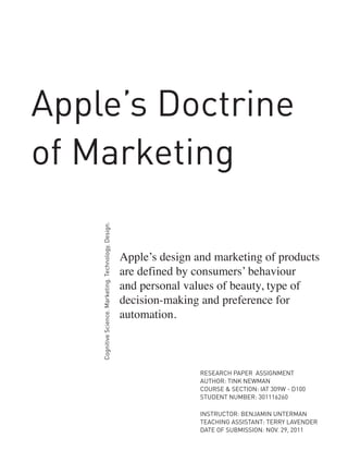 Cognitive Science. Marketing. Technology. Design.

Apple’s Doctrine
of Marketing
Apple’s design and marketing of products
are defined by consumers’ behaviour
and personal values of beauty, type of
decision-making and preference for
automation.

RESEARCH PAPER ASSIGNMENT
AUTHOR: TINK NEWMAN
COURSE & SECTION: IAT 309W - D100
STUDENT NUMBER: 301116260
INSTRUCTOR: BENJAMIN UNTERMAN
TEACHING ASSISTANT: TERRY LAVENDER
DATE OF SUBMISSION: NOV. 29, 2011

 