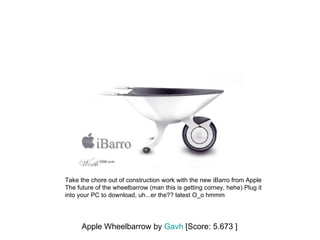 Apple Wheelbarrow by  Gavh  [Score: 5.673 ] Take the chore out of construction work with the new iBarro from Apple The future of the wheelbarrow (man this is getting corney, hehe) Plug it into your PC to download, uh...er the?? latest O_o hmmm  