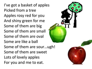 I’ve got a basket of apples
Picked from a tree
Apples rosy red for you
And shiny green for me
Some of them are big
Some of them are small
Some of them are oval
Some are like a ball
Some of them are sour…ugh!
Some of them are sweet
Lots of lovely apples
For you and me to eat.
 