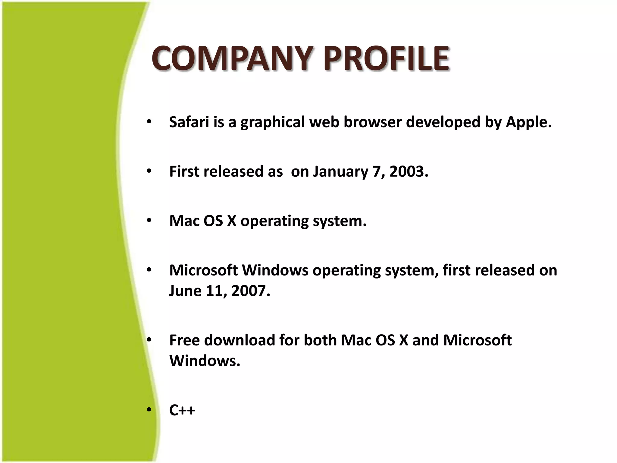 COMPANY PROFILESafari is a graphical web browser developed by Apple.First released as  on January 7, 2003.Mac OS X operating system.Microsoft Windows operating system, first released on June 11, 2007.Free download for both Mac OS X and Microsoft Windows.C++
