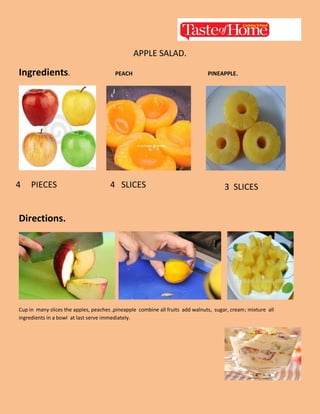 APPLE SALAD.

Ingredients.

4

PIECES

PEACH

4 SLICES

PINEAPPLE.

3 SLICES

Directions.

Cup in many slices the apples, peaches ,pineapple combine all fruits add walnuts, sugar, cream; mixture all
ingredients in a bowl at last serve immediately.

 