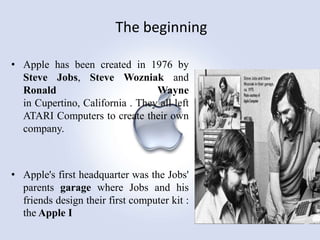 The beginning
• Apple has been created in 1976 by
Steve Jobs, Steve Wozniak and
Ronald
Wayne
in Cupertino, California . They all left
ATARI Computers to create their own
company.

• Apple's first headquarter was the Jobs'
parents garage where Jobs and his
friends design their first computer kit :
the Apple I

 