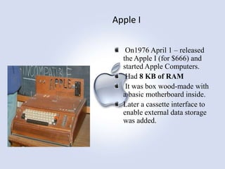 Apple I
On1976 April 1 – released
the Apple I (for $666) and
started Apple Computers.
Had 8 KB of RAM
It was box wood-made with
a basic motherboard inside.
Later a cassette interface to
enable external data storage
was added.

 